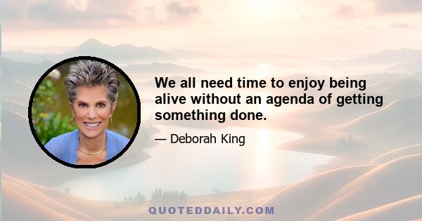 We all need time to enjoy being alive without an agenda of getting something done.