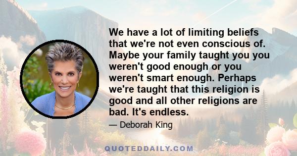 We have a lot of limiting beliefs that we're not even conscious of. Maybe your family taught you you weren't good enough or you weren't smart enough. Perhaps we're taught that this religion is good and all other