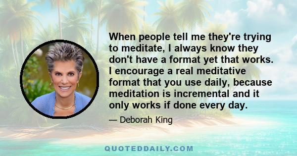 When people tell me they're trying to meditate, I always know they don't have a format yet that works. I encourage a real meditative format that you use daily, because meditation is incremental and it only works if done 