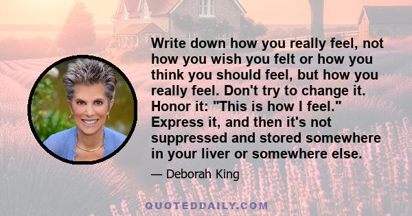 Write down how you really feel, not how you wish you felt or how you think you should feel, but how you really feel. Don't try to change it. Honor it: This is how I feel. Express it, and then it's not suppressed and