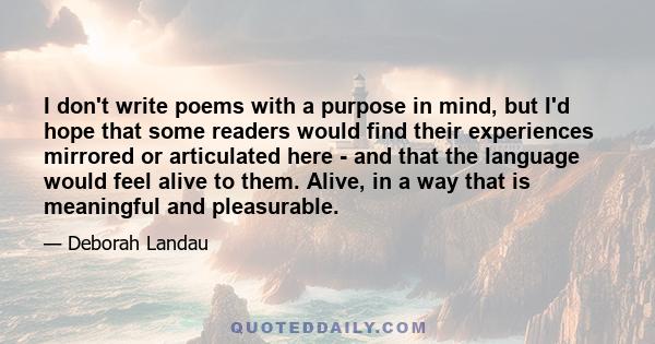 I don't write poems with a purpose in mind, but I'd hope that some readers would find their experiences mirrored or articulated here - and that the language would feel alive to them. Alive, in a way that is meaningful