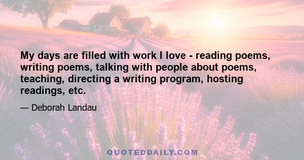 My days are filled with work I love - reading poems, writing poems, talking with people about poems, teaching, directing a writing program, hosting readings, etc.