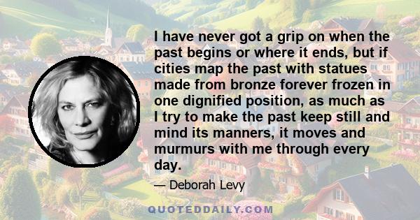 I have never got a grip on when the past begins or where it ends, but if cities map the past with statues made from bronze forever frozen in one dignified position, as much as I try to make the past keep still and mind