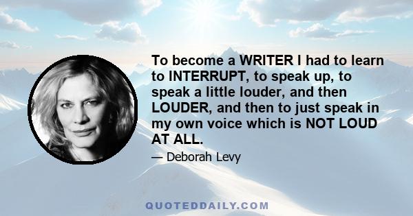 To become a WRITER I had to learn to INTERRUPT, to speak up, to speak a little louder, and then LOUDER, and then to just speak in my own voice which is NOT LOUD AT ALL.