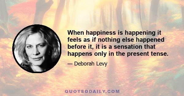 When happiness is happening it feels as if nothing else happened before it, it is a sensation that happens only in the present tense.