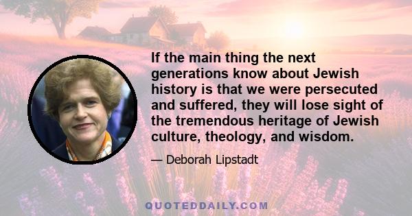 If the main thing the next generations know about Jewish history is that we were persecuted and suffered, they will lose sight of the tremendous heritage of Jewish culture, theology, and wisdom.