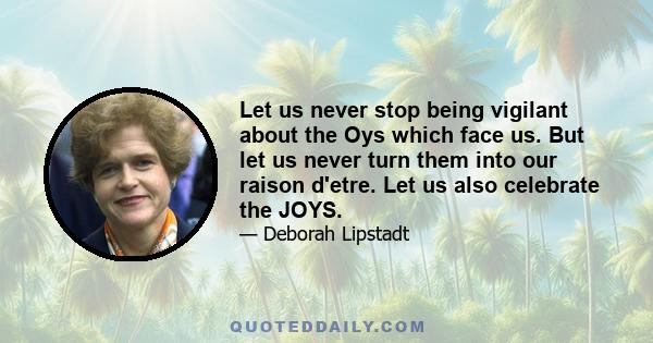 Let us never stop being vigilant about the Oys which face us. But let us never turn them into our raison d'etre. Let us also celebrate the JOYS.