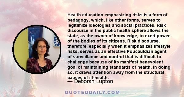 Health education emphasizing risks is a form of pedagogy, which, like other forms, serves to legitimize ideologies and social practices. Risk discourse in the public health sphere allows the state, as the owner of