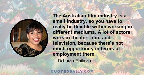 The Australian film industry is a small industry, so you have to really be flexible within working in different mediums. A lot of actors work in theater, film, and television, because there's not much opportunity in