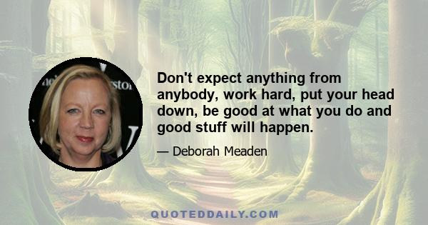 Don't expect anything from anybody, work hard, put your head down, be good at what you do and good stuff will happen.