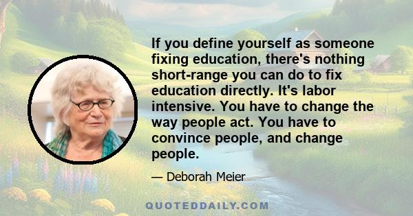 If you define yourself as someone fixing education, there's nothing short-range you can do to fix education directly. It's labor intensive. You have to change the way people act. You have to convince people, and change