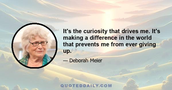 It's the curiosity that drives me. It's making a difference in the world that prevents me from ever giving up.