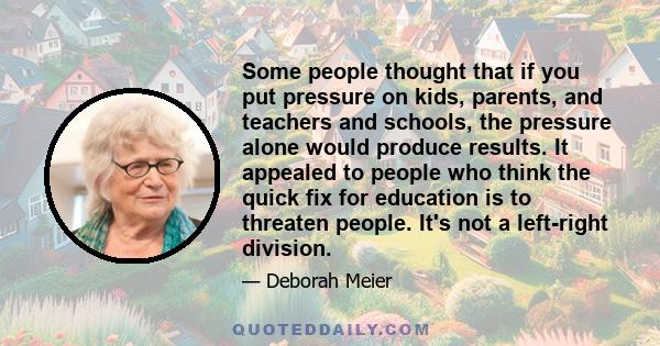 Some people thought that if you put pressure on kids, parents, and teachers and schools, the pressure alone would produce results. It appealed to people who think the quick fix for education is to threaten people. It's