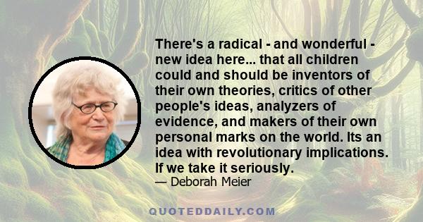 There's a radical - and wonderful - new idea here... that all children could and should be inventors of their own theories, critics of other people's ideas, analyzers of evidence, and makers of their own personal marks