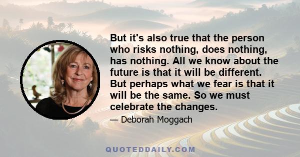 But it's also true that the person who risks nothing, does nothing, has nothing. All we know about the future is that it will be different. But perhaps what we fear is that it will be the same. So we must celebrate the