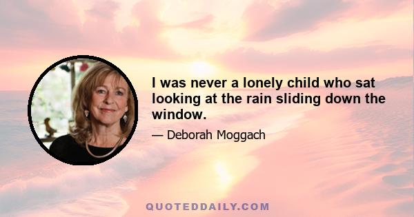 I was never a lonely child who sat looking at the rain sliding down the window.