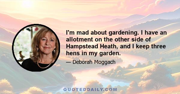 I'm mad about gardening. I have an allotment on the other side of Hampstead Heath, and I keep three hens in my garden.