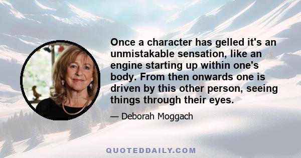 Once a character has gelled it's an unmistakable sensation, like an engine starting up within one's body. From then onwards one is driven by this other person, seeing things through their eyes.