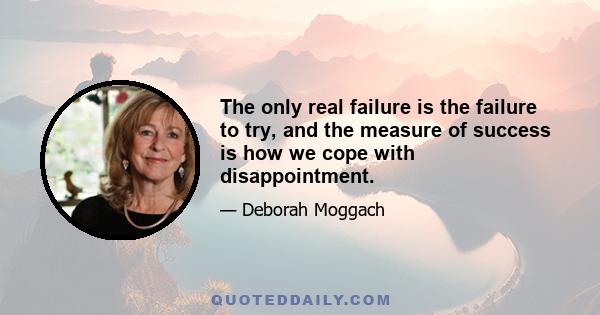 The only real failure is the failure to try, and the measure of success is how we cope with disappointment.