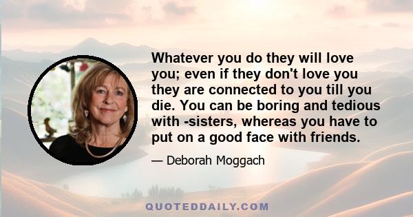 Whatever you do they will love you; even if they don't love you they are connected to you till you die. You can be boring and tedious with -sisters, whereas you have to put on a good face with friends.