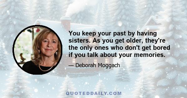 You keep your past by having sisters. As you get older, they're the only ones who don't get bored if you talk about your memories.