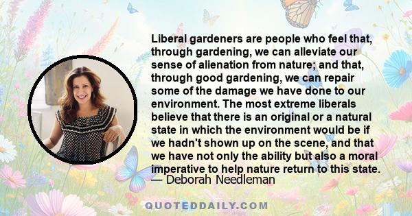 Liberal gardeners are people who feel that, through gardening, we can alleviate our sense of alienation from nature; and that, through good gardening, we can repair some of the damage we have done to our environment.