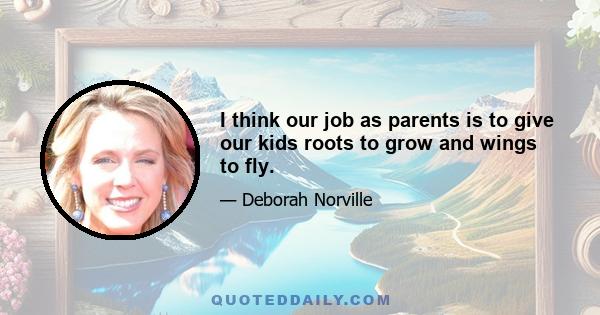 I think our job as parents is to give our kids roots to grow and wings to fly.