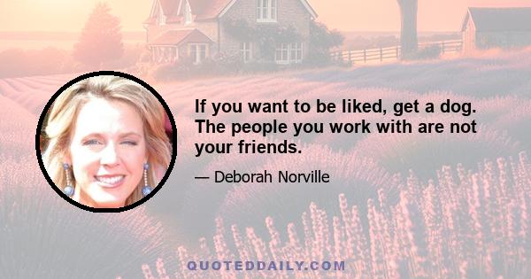 If you want to be liked, get a dog. The people you work with are not your friends.