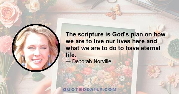 The scripture is God's plan on how we are to live our lives here and what we are to do to have eternal life.