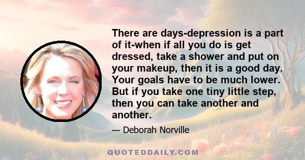 There are days-depression is a part of it-when if all you do is get dressed, take a shower and put on your makeup, then it is a good day. Your goals have to be much lower. But if you take one tiny little step, then you