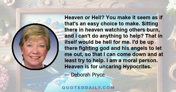 Heaven or Hell? You make it seem as if that's an easy choice to make. Sitting there in heaven watching others burn, and I can't do anything to help? That in itself would be hell for me. I'd be up there fighting god and