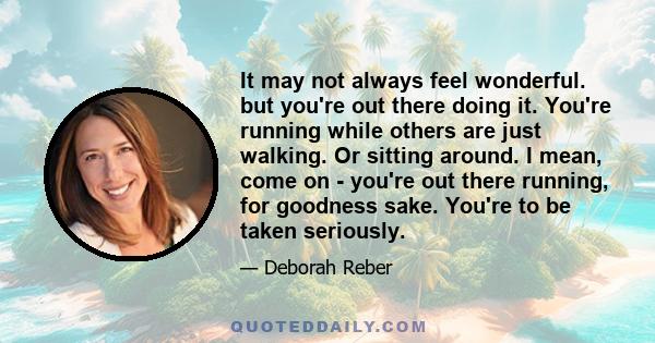 It may not always feel wonderful. but you're out there doing it. You're running while others are just walking. Or sitting around. I mean, come on - you're out there running, for goodness sake. You're to be taken