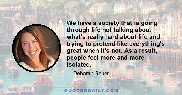 We have a society that is going through life not talking about what's really hard about life and trying to pretend like everything's great when it's not. As a result, people feel more and more isolated.