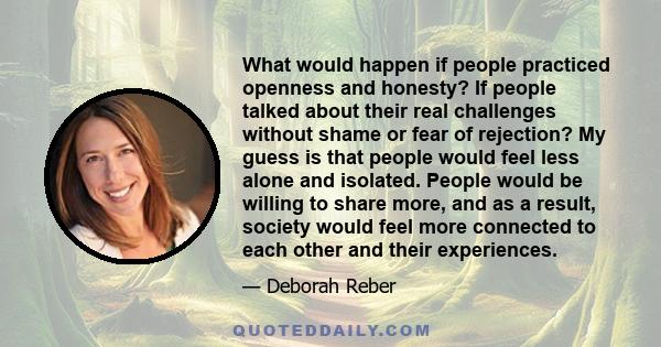 What would happen if people practiced openness and honesty? If people talked about their real challenges without shame or fear of rejection? My guess is that people would feel less alone and isolated. People would be