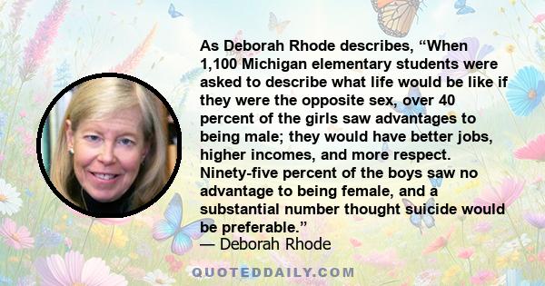 As Deborah Rhode describes, “When 1,100 Michigan elementary students were asked to describe what life would be like if they were the opposite sex, over 40 percent of the girls saw advantages to being male; they would