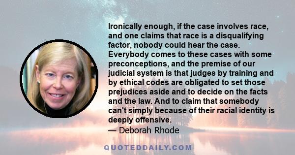 Ironically enough, if the case involves race, and one claims that race is a disqualifying factor, nobody could hear the case. Everybody comes to these cases with some preconceptions, and the premise of our judicial