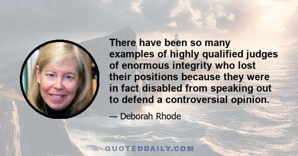 There have been so many examples of highly qualified judges of enormous integrity who lost their positions because they were in fact disabled from speaking out to defend a controversial opinion.