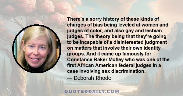 There's a sorry history of these kinds of charges of bias being leveled at women and judges of color, and also gay and lesbian judges. The theory being that they're going to be incapable of a disinterested judgment on