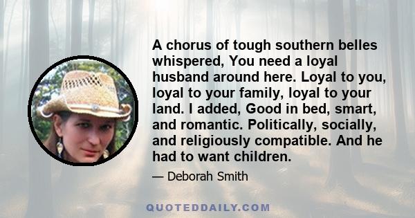 A chorus of tough southern belles whispered, You need a loyal husband around here. Loyal to you, loyal to your family, loyal to your land. I added, Good in bed, smart, and romantic. Politically, socially, and