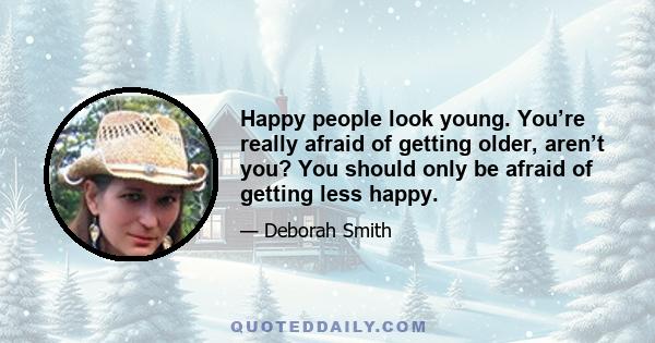 Happy people look young. You’re really afraid of getting older, aren’t you? You should only be afraid of getting less happy.