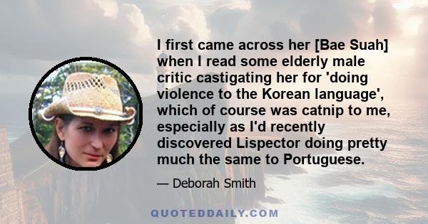 I first came across her [Bae Suah] when I read some elderly male critic castigating her for 'doing violence to the Korean language', which of course was catnip to me, especially as I'd recently discovered Lispector