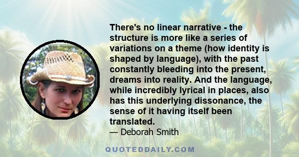 There's no linear narrative - the structure is more like a series of variations on a theme (how identity is shaped by language), with the past constantly bleeding into the present, dreams into reality. And the language, 