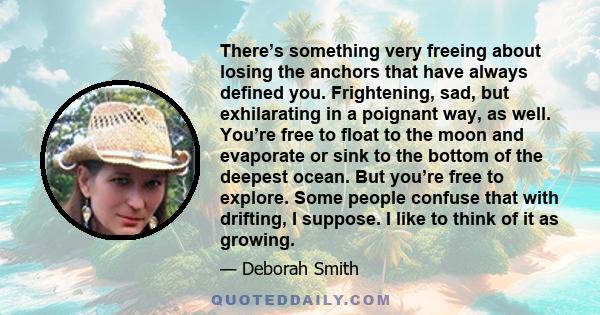 There’s something very freeing about losing the anchors that have always defined you. Frightening, sad, but exhilarating in a poignant way, as well. You’re free to float to the moon and evaporate or sink to the bottom