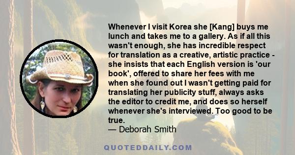 Whenever I visit Korea she [Kang] buys me lunch and takes me to a gallery. As if all this wasn't enough, she has incredible respect for translation as a creative, artistic practice - she insists that each English