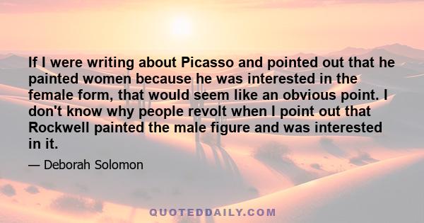 If I were writing about Picasso and pointed out that he painted women because he was interested in the female form, that would seem like an obvious point. I don't know why people revolt when I point out that Rockwell