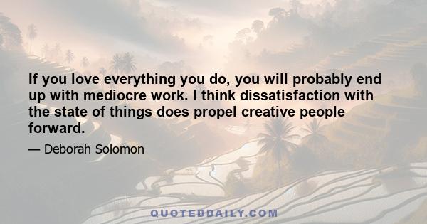 If you love everything you do, you will probably end up with mediocre work. I think dissatisfaction with the state of things does propel creative people forward.