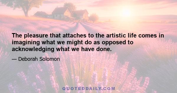 The pleasure that attaches to the artistic life comes in imagining what we might do as opposed to acknowledging what we have done.