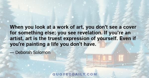 When you look at a work of art, you don't see a cover for something else; you see revelation. If you're an artist, art is the truest expression of yourself. Even if you're painting a life you don't have.