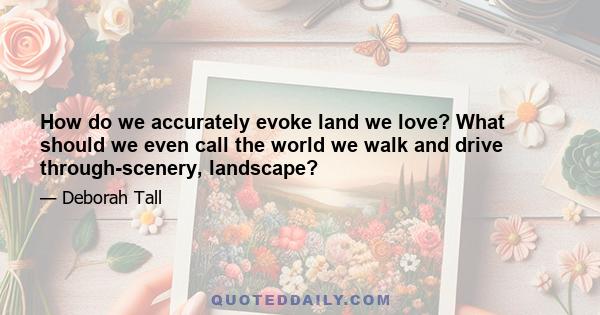 How do we accurately evoke land we love? What should we even call the world we walk and drive through-scenery, landscape?