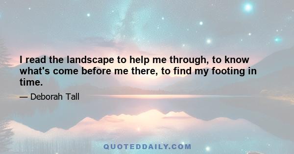 I read the landscape to help me through, to know what's come before me there, to find my footing in time.